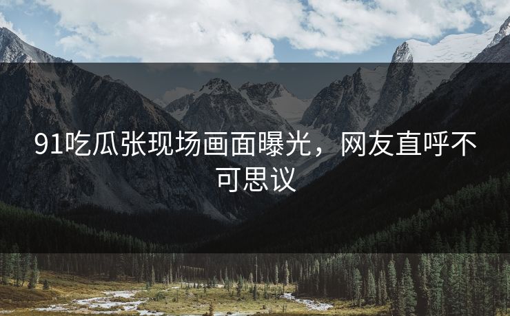 91吃瓜张现场画面曝光，网友直呼不可思议