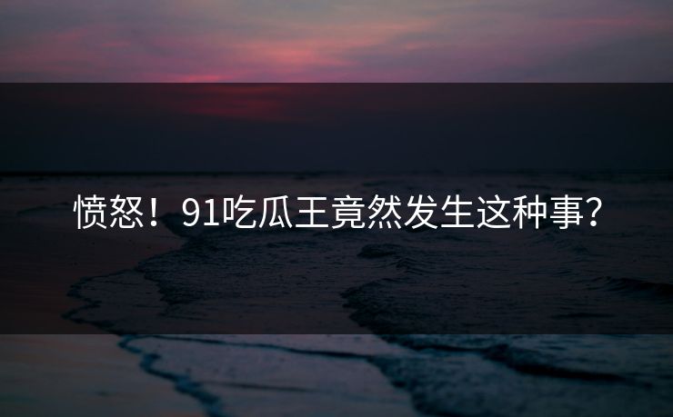 愤怒！91吃瓜王竟然发生这种事？