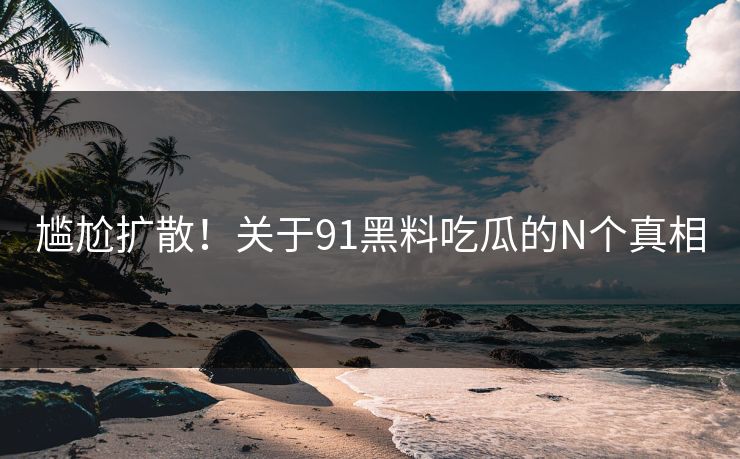 尴尬扩散！关于91黑料吃瓜的N个真相