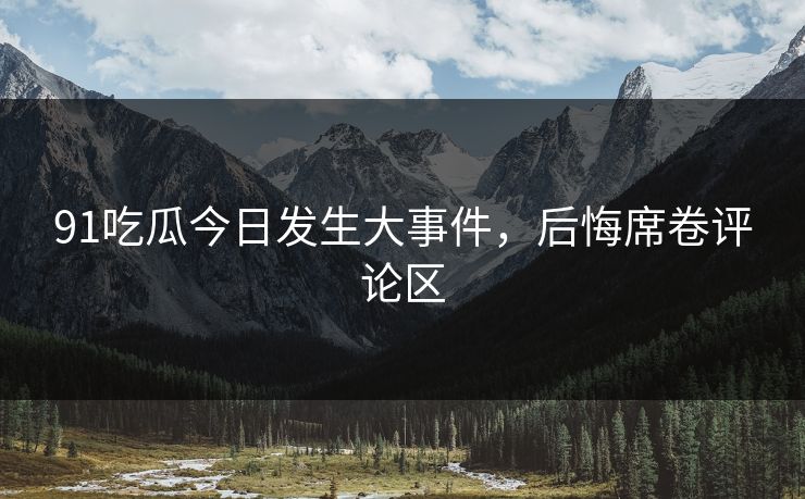 91吃瓜今日发生大事件，后悔席卷评论区