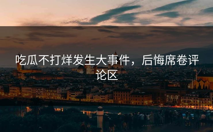 吃瓜不打烊发生大事件，后悔席卷评论区