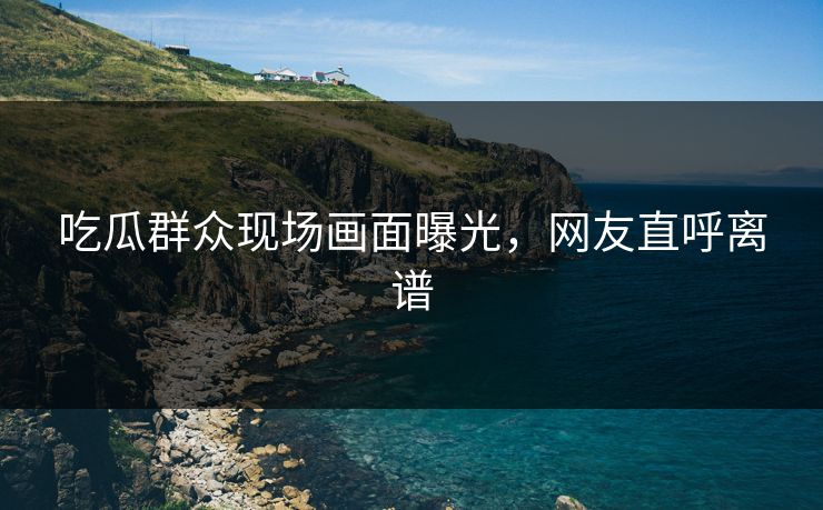 吃瓜群众现场画面曝光，网友直呼离谱