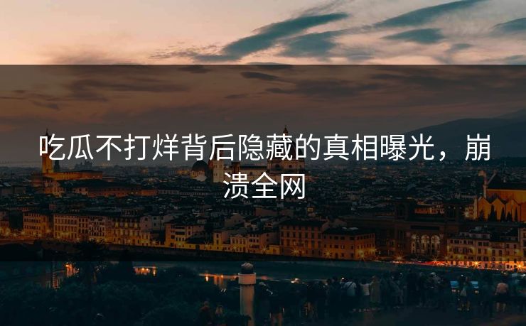 吃瓜不打烊背后隐藏的真相曝光，崩溃全网