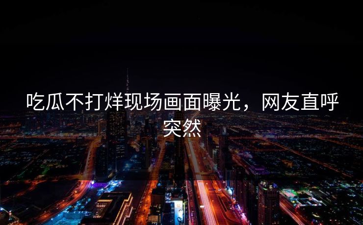吃瓜不打烊现场画面曝光，网友直呼突然
