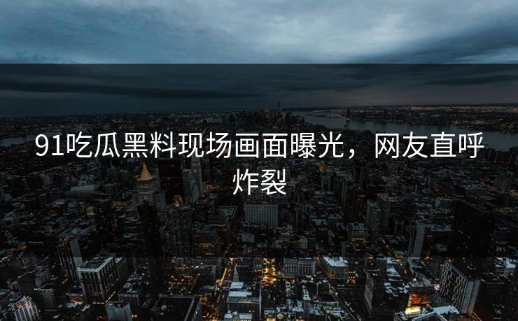 91吃瓜黑料现场画面曝光，网友直呼炸裂