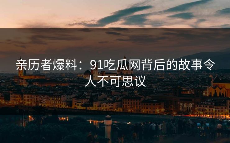 亲历者爆料：91吃瓜网背后的故事令人不可思议
