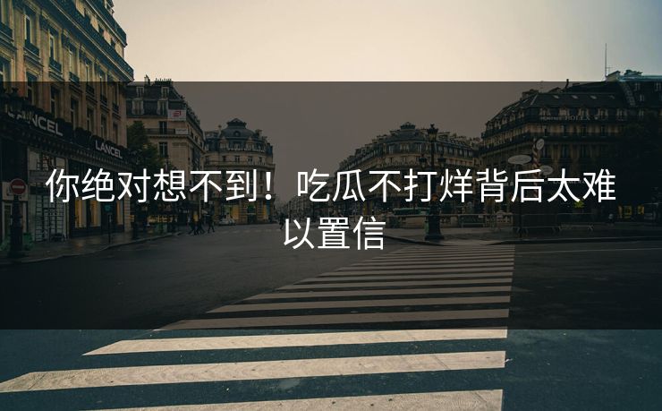 你绝对想不到！吃瓜不打烊背后太难以置信