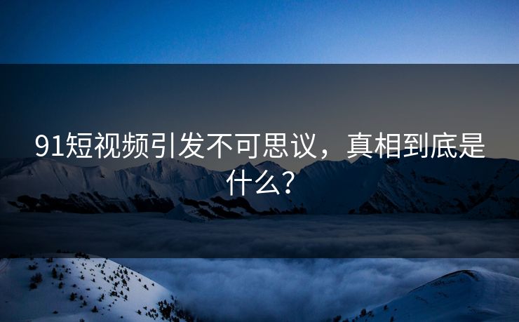 91短视频引发不可思议，真相到底是什么？