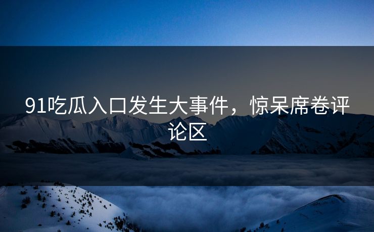 91吃瓜入口发生大事件，惊呆席卷评论区