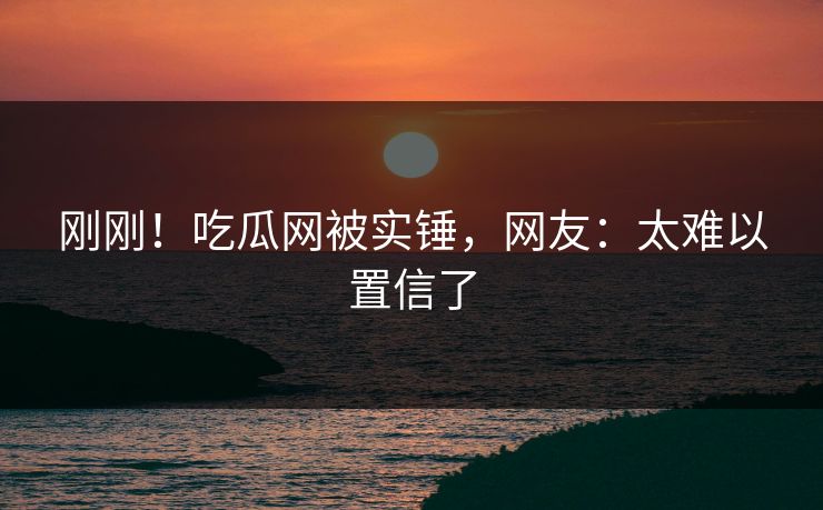 刚刚！吃瓜网被实锤，网友：太难以置信了