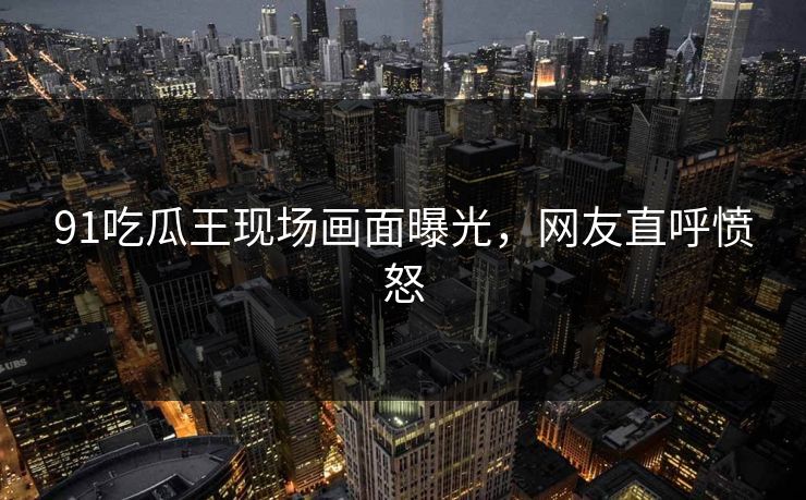 91吃瓜王现场画面曝光，网友直呼愤怒