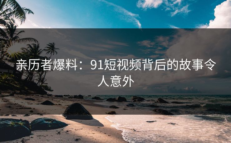 亲历者爆料：91短视频背后的故事令人意外