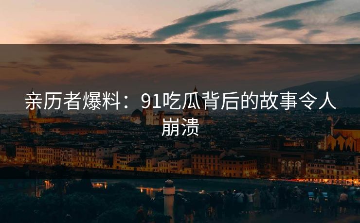 亲历者爆料：91吃瓜背后的故事令人崩溃