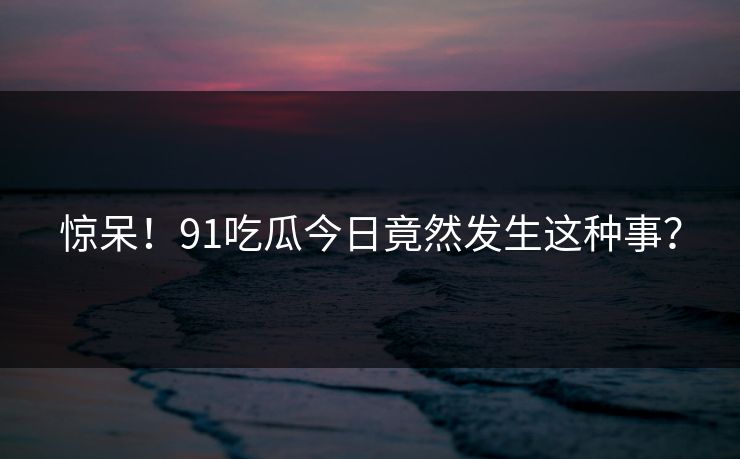 惊呆！91吃瓜今日竟然发生这种事？
