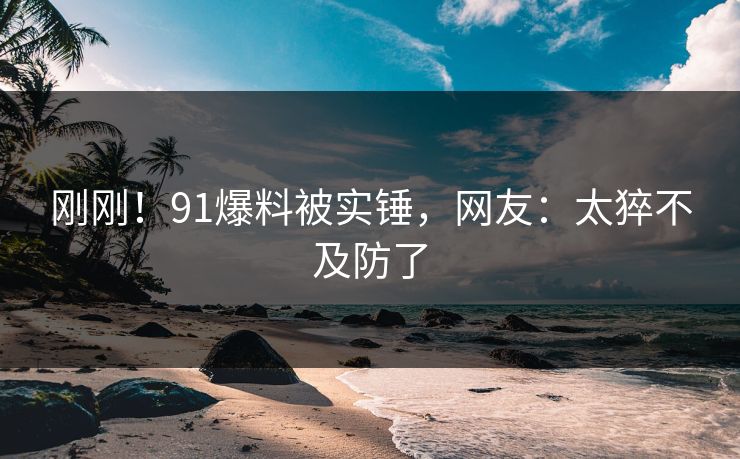 刚刚！91爆料被实锤，网友：太猝不及防了