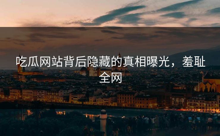 吃瓜网站背后隐藏的真相曝光，羞耻全网