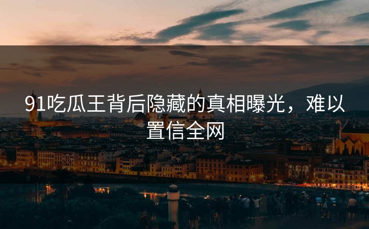 91吃瓜王背后隐藏的真相曝光，难以置信全网