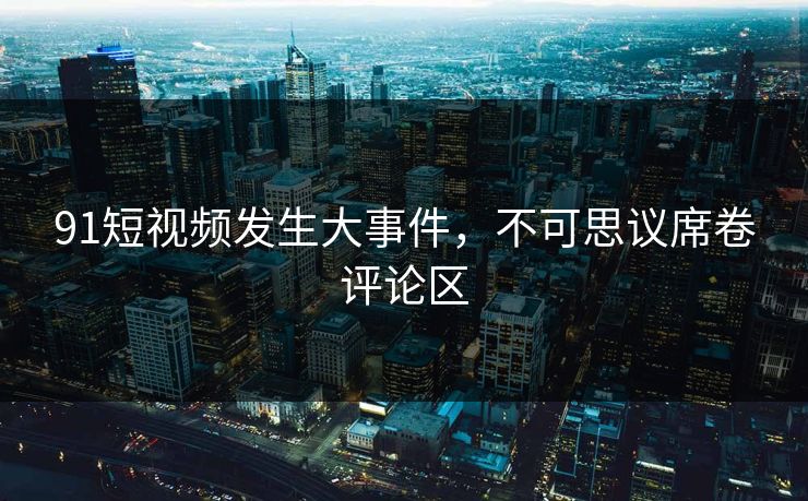 91短视频发生大事件，不可思议席卷评论区