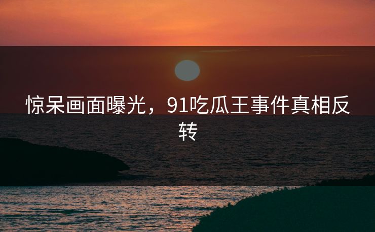 惊呆画面曝光，91吃瓜王事件真相反转