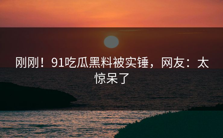 刚刚！91吃瓜黑料被实锤，网友：太惊呆了