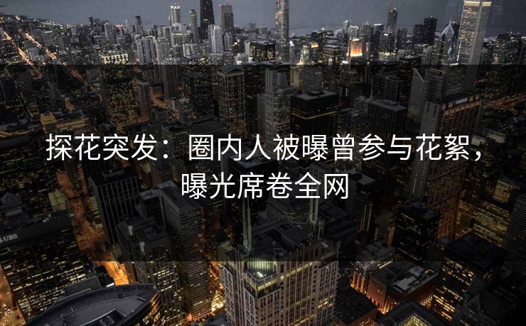 探花突发：圈内人被曝曾参与花絮，曝光席卷全网