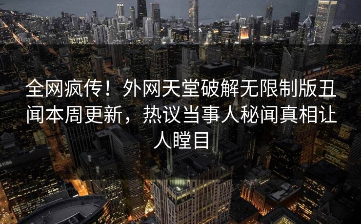 全网疯传！外网天堂破解无限制版丑闻本周更新，热议当事人秘闻真相让人瞠目