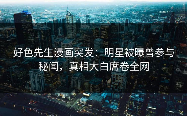 好色先生漫画突发：明星被曝曾参与秘闻，真相大白席卷全网