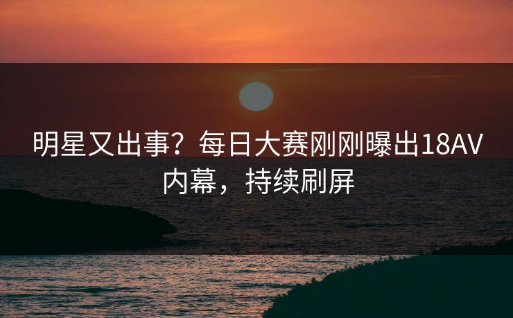 明星又出事？每日大赛刚刚曝出18AV内幕，持续刷屏