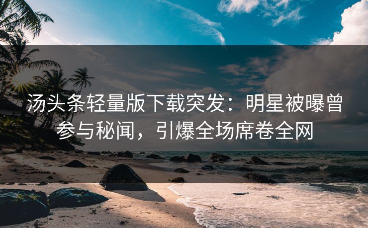 汤头条轻量版下载突发：明星被曝曾参与秘闻，引爆全场席卷全网
