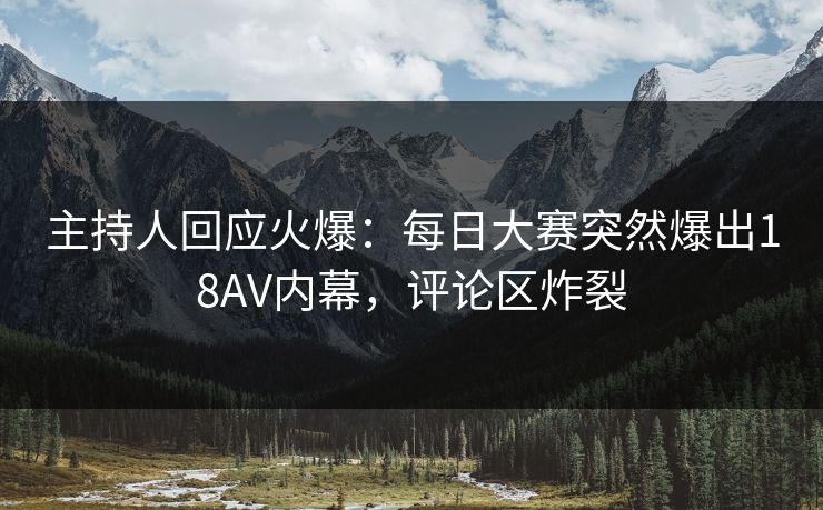 主持人回应火爆：每日大赛突然爆出18AV内幕，评论区炸裂
