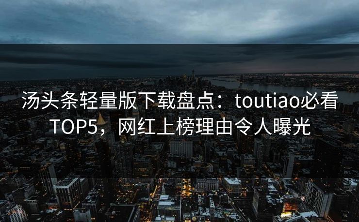 汤头条轻量版下载盘点：toutiao必看TOP5，网红上榜理由令人曝光