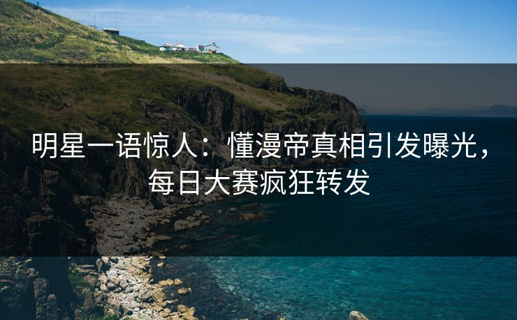 明星一语惊人：懂漫帝真相引发曝光，每日大赛疯狂转发