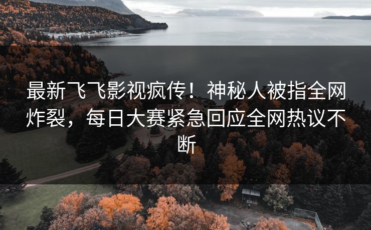 最新飞飞影视疯传！神秘人被指全网炸裂，每日大赛紧急回应全网热议不断