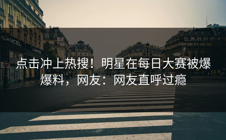 点击冲上热搜！明星在每日大赛被爆爆料，网友：网友直呼过瘾
