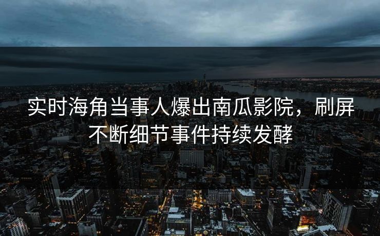 实时海角当事人爆出南瓜影院，刷屏不断细节事件持续发酵