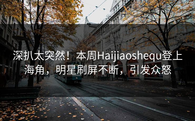 深扒太突然！本周Haijiaoshequ登上海角，明星刷屏不断，引发众怒