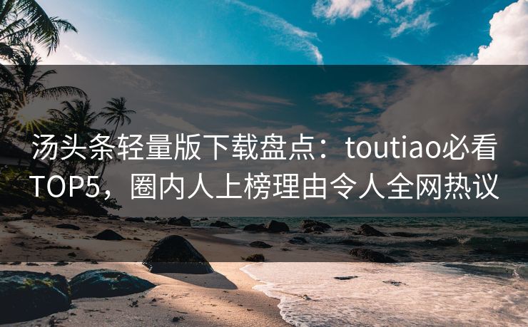 汤头条轻量版下载盘点：toutiao必看TOP5，圈内人上榜理由令人全网热议