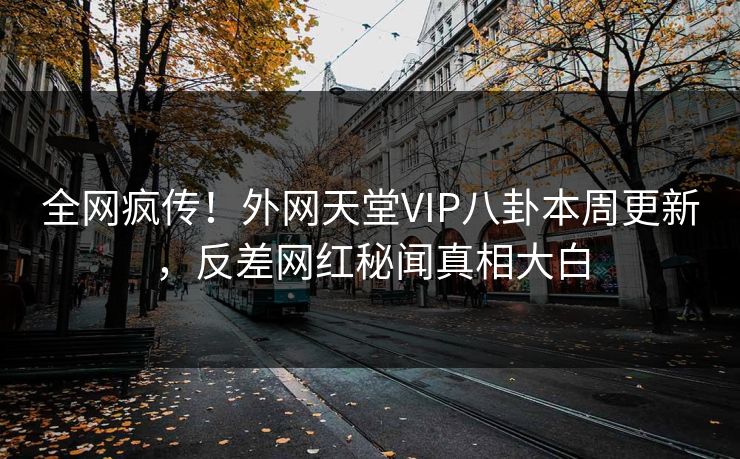 全网疯传！外网天堂VIP八卦本周更新，反差网红秘闻真相大白