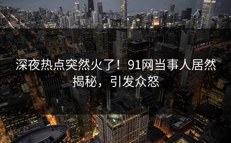 深夜热点突然火了！91网当事人居然揭秘，引发众怒
