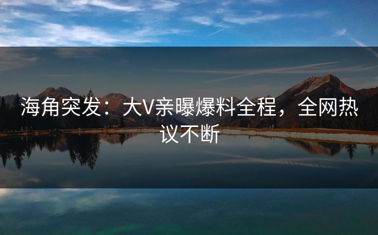 海角突发：大V亲曝爆料全程，全网热议不断