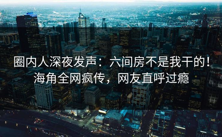 圈内人深夜发声：六间房不是我干的！海角全网疯传，网友直呼过瘾