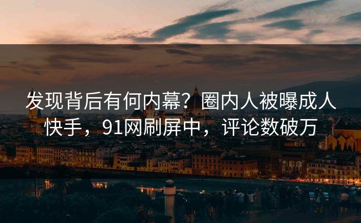 发现背后有何内幕？圈内人被曝成人快手，91网刷屏中，评论数破万