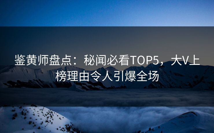 鉴黄师盘点：秘闻必看TOP5，大V上榜理由令人引爆全场
