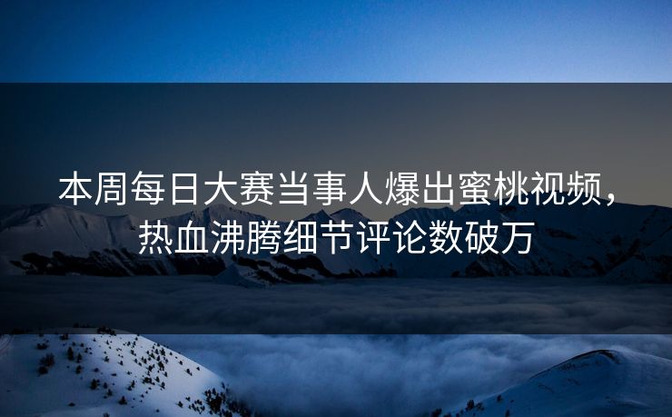 本周每日大赛当事人爆出蜜桃视频，热血沸腾细节评论数破万