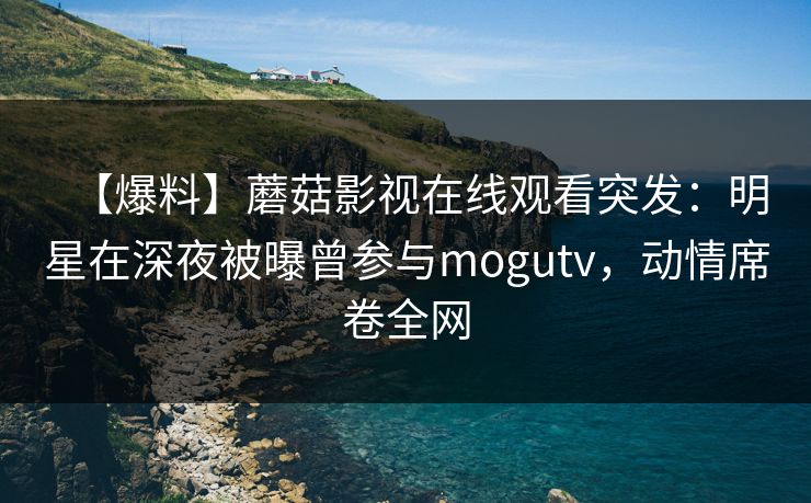 【爆料】蘑菇影视在线观看突发：明星在深夜被曝曾参与mogutv，动情席卷全网