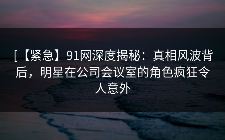 [【紧急】91网深度揭秘：真相风波背后，明星在公司会议室的角色疯狂令人意外