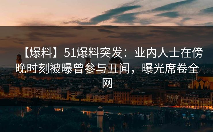 【爆料】51爆料突发：业内人士在傍晚时刻被曝曾参与丑闻，曝光席卷全网