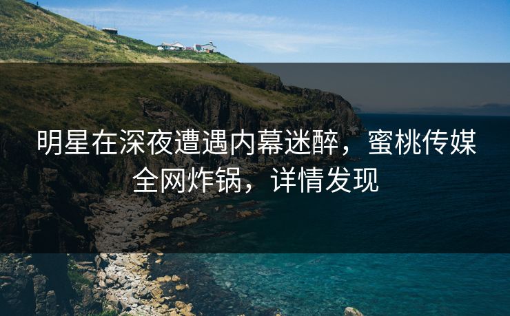 明星在深夜遭遇内幕迷醉，蜜桃传媒全网炸锅，详情发现