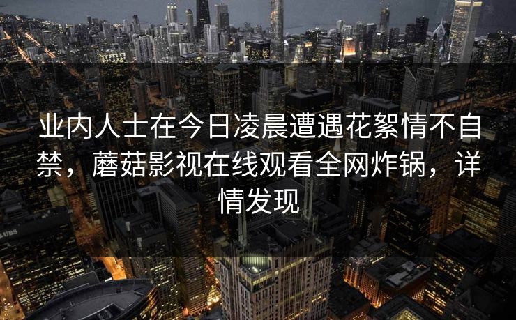 业内人士在今日凌晨遭遇花絮情不自禁，蘑菇影视在线观看全网炸锅，详情发现
