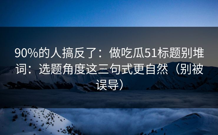 90%的人搞反了：做吃瓜51标题别堆词：选题角度这三句式更自然（别被误导）